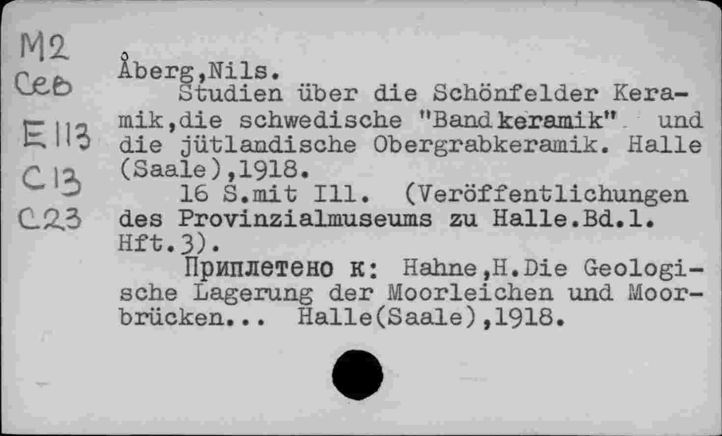 ﻿М2 Geb
НИЗ
C ІЗ
С23
Âberg,Nils.
Studien über die Schönfelder Keramik,die schwedische "Bandkeramik” und die jütlandische Obergrabkeramik. Halle (Saale),1918.
16 S.mit Ill. (Veröffentlichungen des Provinzialmuseums zu Halle.Bd.l. Hft.3).
Приплетено к: Hahne,H.Die Geologische Lagerung der Moorleichen und Moorbrücken. . . Halle(Saale),1918.